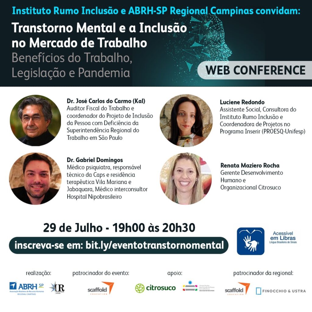 Equivalente textual:  Anote na agenda: Evento On-line, Gratuito e Acessível em libras! Convite Web Conference em fundo branco com destaque em verde escuro com pontos azuis fluorescentes formando um rosto humano. Instituto Rumo Inclusão e ABRH-SP Regional Campinas convidam: Transtorno Mental e a Inclusão no Mercado de Trabalho. Benefícios do Trabalho, Legislação e Pandemia. Web Conference. Foto Dr. José Carlos do Carmo (Kal): Auditor Fiscal do Trabalho e coordenador do Projeto de Inclusão de Pessoas com Deficiência da Superintendência Regional do Trabalho em São Paulo. Foto Luciene Redondo: Assistente Social, Consultora do Instituto Rumo Inclusão e Coordenadora de Projetos no Programa Inserir (PROESQ - UNIFESP). Foto Dr. Gabriel Domingos: Médico Psiquiatra responsável técnico do CAPS e residência terapêutica Vila Mariana e Jabaquara. Médico interconsultor Hospital Nipobrasileiro. Foto Renata Maziero Rocha: Gerente Desenvolvimento Humano e Organizacional Citrosuco. 29 de Julho - 19h00 às 20h30 Inscreva-se em: bit.ly/eventotranstornomental  Caso necessite de algum recurso de acessibilidade informe no formulário de inscrição.  Evento acessível em libras Logos Realização: ABRH Regional Campinas e Instituto Rumo Inclusão. Patrocinador do Evento: Scaffold. Apoio: Citrosuco e Câmara Paulista para a Inclusão da Pessoa com Deficiência. Patrocinador da Regional: Scaffold e Finocchio&Ustra